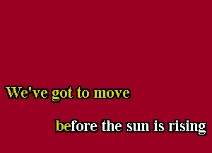 We've got to move

before the sun is rising