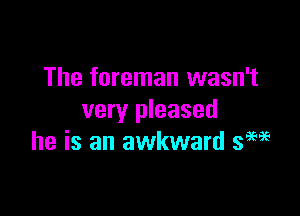 The foreman wasn't

very pleased
he is an awkward sew