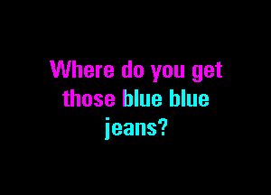 Where do you get

those blue blue
jeans?