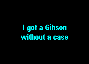 I got a Gibson

without a case