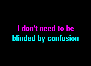 I don't need to be

blinded by confusion
