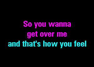 So you wanna

get over me
and that's how you feel