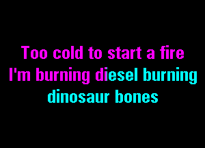 Too cold to start a fire

I'm burning diesel burning
dinosaur bones