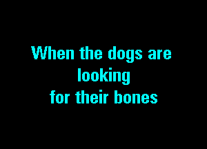 When the dogs are

looking
for their bones