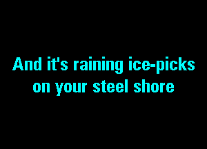 And it's raining ice-picks

on your steel shore