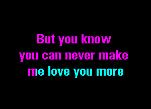 But you know

you can never make
me love you more