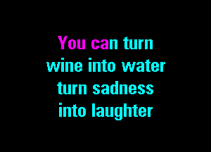 You can turn
wine into water

turn sadness
into laughter