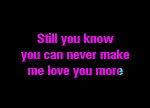 Still you know

you can never make
me love you more