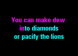 You can make dew

into diamonds
or pacify the lions