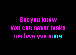 But you know

you can never make
me love you more