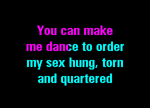 You can make
me dance to order

my sex hung. torn
and quartered