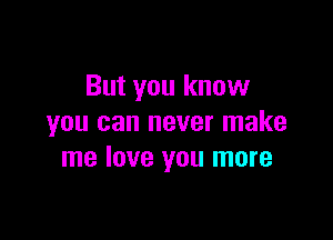 But you know

you can never make
me love you more