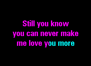 Still you know

you can never make
me love you more