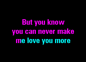 But you know

you can never make
me love you more