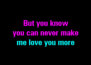 But you know

you can never make
me love you more