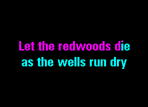 Let the redwoods die

as the wells run dry