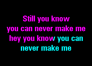 Still you know
you can never make me

hey you know you can
never make me