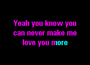 Yeah you know you

can never make me
love you more