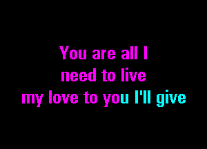 You are all I

need to live
my love to you I'll give