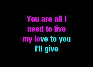 You are all I
need to live

my love to you
I'll give