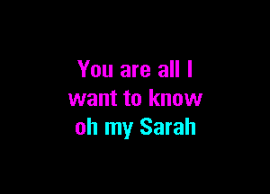 You are all I

want to know
oh my Sarah