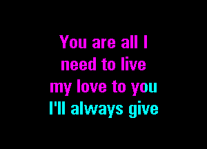 You are all I
need to live

my love to you
I'll always give