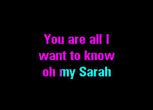 You are all I

want to know
oh my Sarah