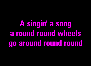 A singin' a song

a round round wheels
go around round round