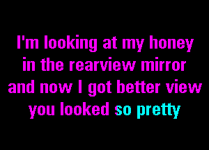 I'm looking at my honey
in the rearview mirror
and now I got better view
you looked so pretty