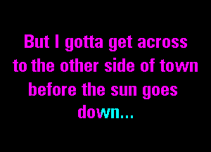 But I gotta get across
to the other side of town

before the sun goes
down...