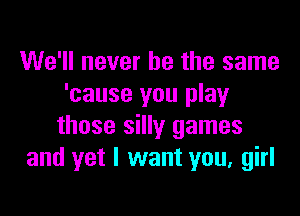 We'll never be the same
'cause you play

those silly games
and yet I want you, girl