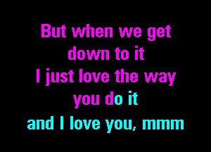 But when we get
down to it

I just love the way
you do it

and I love you. mmm