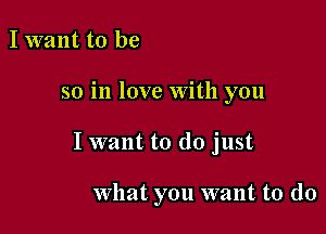 I want to be
so in love With you

I want to do just

what you want to do