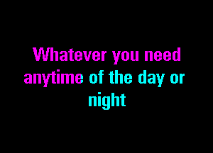 Whatever you need

anytime of the day or
night