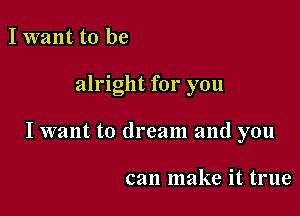 I want to be

alright for you

I want to dream and you

can make it true