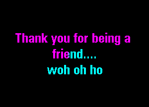 Thank you for being a

friend....
woh oh ho