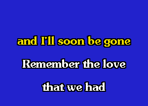 and I'll soon be gone

Remember the love

that we had