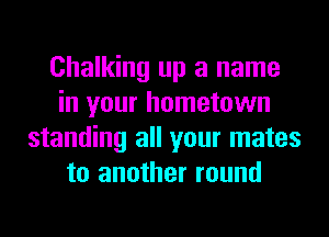 Chalking up a name
in your hometown
standing all your mates
to another round