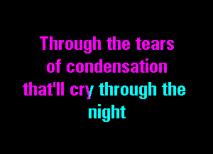 Through the tears
of condensation

that'll cry through the
night