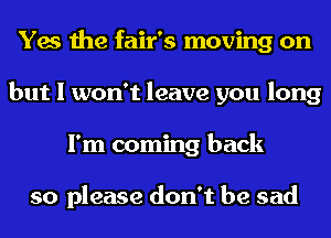Yes the fair's moving on
but I won't leave you long
I'm coming back

so please don't be sad