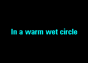 In a warm wet circle