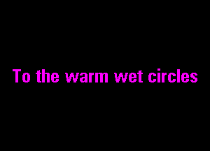To the warm wet circles