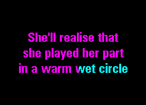 She'll realise that

she played her part
in a warm wet circle