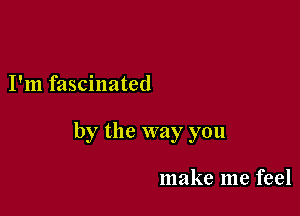 I'm fascinated

by the way you

make me feel