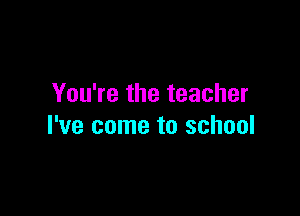 You're the teacher

I've come to school