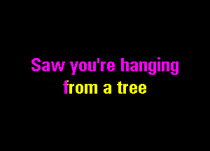 Saw you're hanging

from a tree