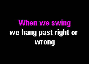 When we swing

we hang past right or
wrong