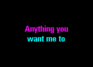 Anything you

want me to