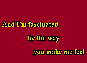 And I'm fascinated

by the way

you make me feel