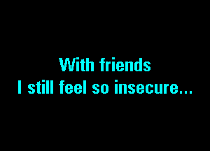 With friends

I still feel so insecure...